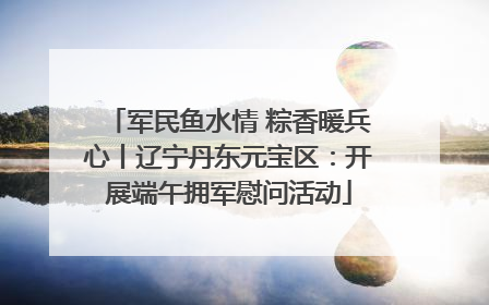 军民鱼水情 粽香暖兵心丨辽宁丹东元宝区：开展端午拥军慰问活动