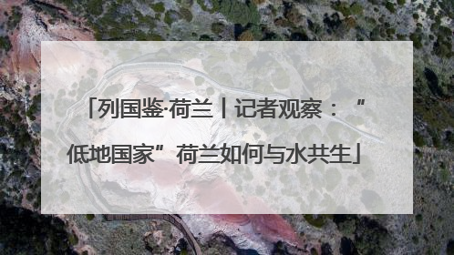 列国鉴·荷兰丨记者观察：“低地国家”荷兰如何与水共生