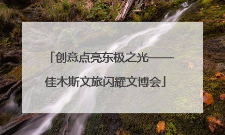 创意点亮东极之光——佳木斯文旅闪耀文博会