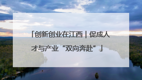 创新创业在江西｜促成人才与产业“双向奔赴”
