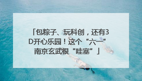 包粽子、玩科创，还有3D开心乐园！这个“六一”南京玄武很“哇塞”