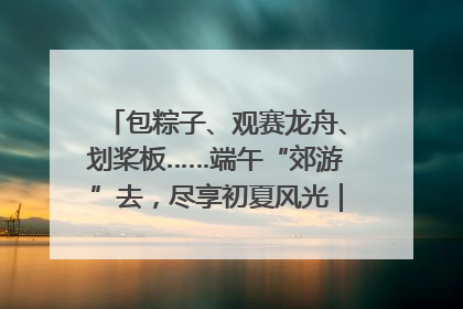 包粽子、观赛龙舟、划桨板……端午“郊游”去，尽享初夏风光｜端午氛围最浓时①