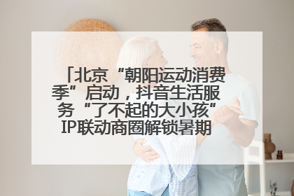 北京“朝阳运动消费季”启动，抖音生活服务“了不起的大小孩”IP联动商圈解锁暑期亲子消费新场景