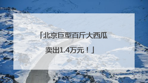 北京巨型百斤大西瓜卖出1.4万元！
