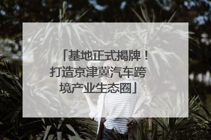 基地正式揭牌！打造京津冀汽车跨境产业生态圈