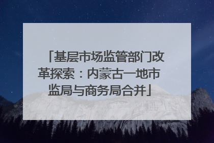 基层市场监管部门改革探索：内蒙古一地市监局与商务局合并