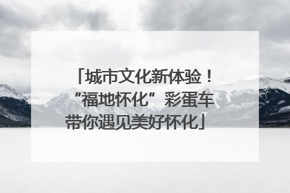 城市文化新体验！“福地怀化”彩蛋车带你遇见美好怀化