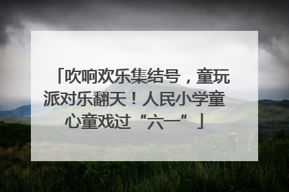 吹响欢乐集结号，童玩派对乐翻天！人民小学童心童戏过“六一”