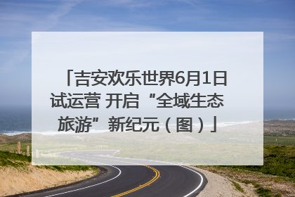 吉安欢乐世界6月1日试运营 开启“全域生态旅游”新纪元（图）