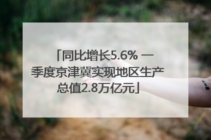 同比增长5.6% 一季度京津冀实现地区生产总值2.8万亿元