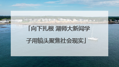 向下扎根 湖师大新闻学子用镜头聚焦社会现实