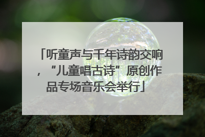 听童声与千年诗韵交响，“儿童唱古诗”原创作品专场音乐会举行