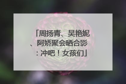 周扬青、吴艳妮、阿娇聚会晒合影：冲吧！女孩们