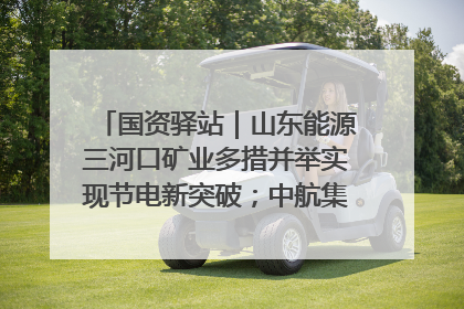 国资驿站｜山东能源三河口矿业多措并举实现节电新突破；中航集团开通广州—北京—格拉斯哥全货机航线