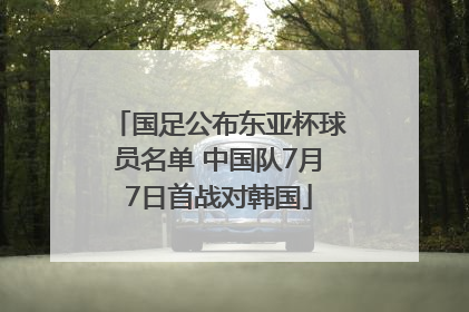 国足公布东亚杯球员名单 中国队7月7日首战对韩国