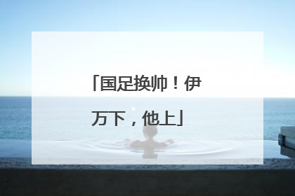国足换帅！伊万下，他上