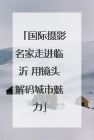 国际摄影名家走进临沂 用镜头解码城市魅力