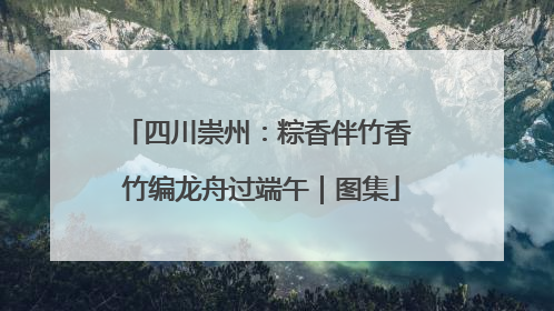 四川崇州：粽香伴竹香 竹编龙舟过端午｜图集