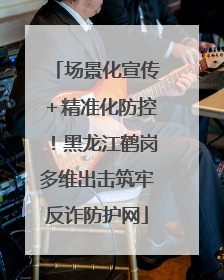 场景化宣传＋精准化防控！黑龙江鹤岗多维出击筑牢反诈防护网