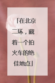 在北京二环，藏着一个拍火车的绝佳地点