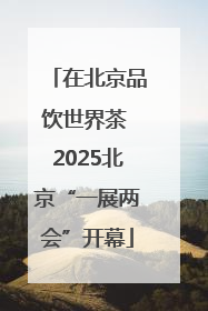 在北京品饮世界茶 2025北京“一展两会”开幕
