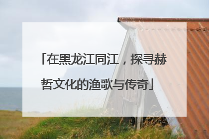 在黑龙江同江，探寻赫哲文化的渔歌与传奇
