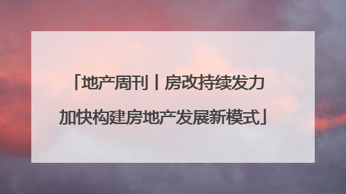 地产周刊丨房改持续发力 加快构建房地产发展新模式