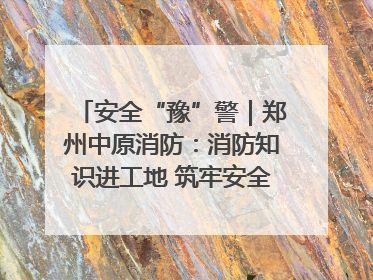 安全“豫”警｜郑州中原消防：消防知识进工地 筑牢安全“防火墙”