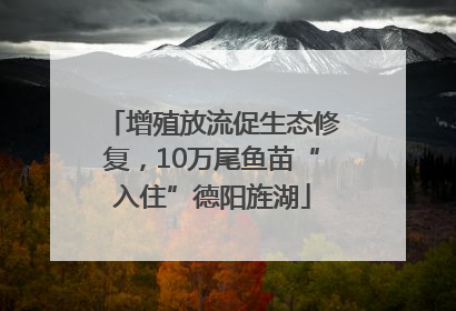 增殖放流促生态修复，10万尾鱼苗“入住”德阳旌湖
