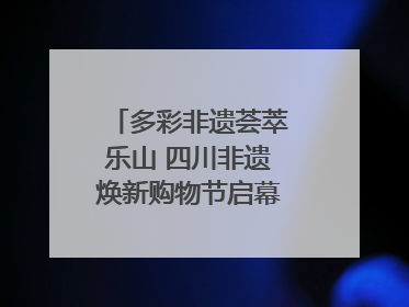 多彩非遗荟萃乐山 四川非遗焕新购物节启幕｜镜观四川