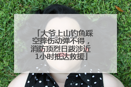大爷上山钓鱼踩空摔伤动弹不得，消防顶烈日跋涉近1小时抵达救援