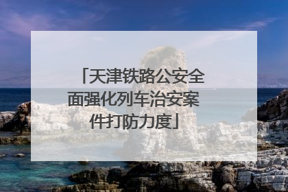 天津铁路公安全面强化列车治安案件打防力度