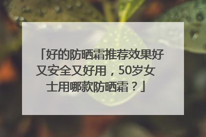 好的防晒霜推荐效果好又安全又好用，50岁女士用哪款防晒霜？