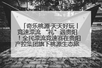 奇乐桃源·天天好玩丨竞速漂流 “礼”遇贵阳！全民漂流竞速赛在贵阳产控集团旗下桃源生态旅游度假区举行