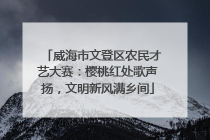 威海市文登区农民才艺大赛：樱桃红处歌声扬，文明新风满乡间