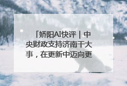 娇阳AI快评｜中央财政支持济南干大事，在更新中迈向更“新”的未来