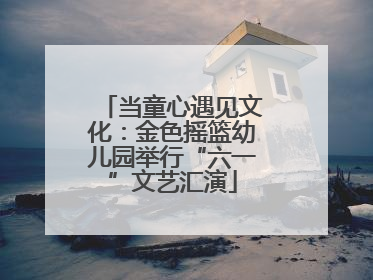 当童心遇见文化：金色摇篮幼儿园举行“六一”文艺汇演
