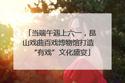 当端午遇上六一，昆山戏曲百戏博物馆打造“有戏”文化盛宴