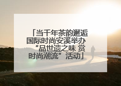 当千年茶韵邂逅国际时尚安溪举办“品世遗之味 赏时尚潮流”活动