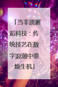 当非遗邂逅科技：传统技艺在数字浪潮中重焕生机