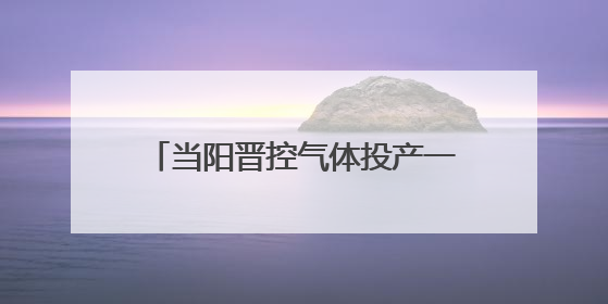 当阳晋控气体投产一周年：“创”出新高度 “降”出真功夫