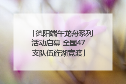 德阳端午龙舟系列活动启幕 全国47支队伍旌湖竞渡