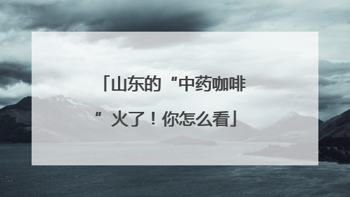 山东的“中药咖啡”火了！你怎么看