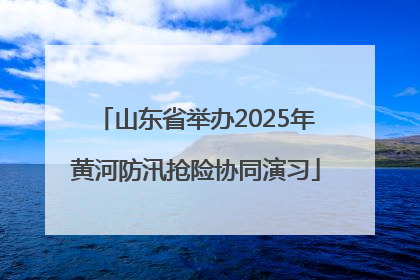 山东省举办2025年黄河防汛抢险协同演习