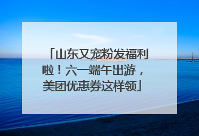 山东又宠粉发福利啦！六一端午出游，美团优惠券这样领