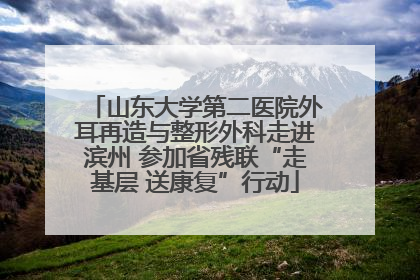 山东大学第二医院外耳再造与整形外科走进滨州 参加省残联“走基层 送康复”行动