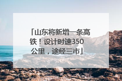 山东将新增一条高铁！设计时速350公里，途经三市