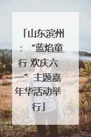 山东滨州：“蓝焰童行 欢庆六一”主题嘉年华活动举行