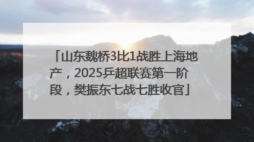 山东魏桥3比1战胜上海地产，2025乒超联赛第一阶段，樊振东七战七胜收官