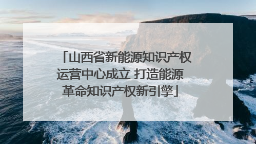 山西省新能源知识产权运营中心成立 打造能源革命知识产权新引擎